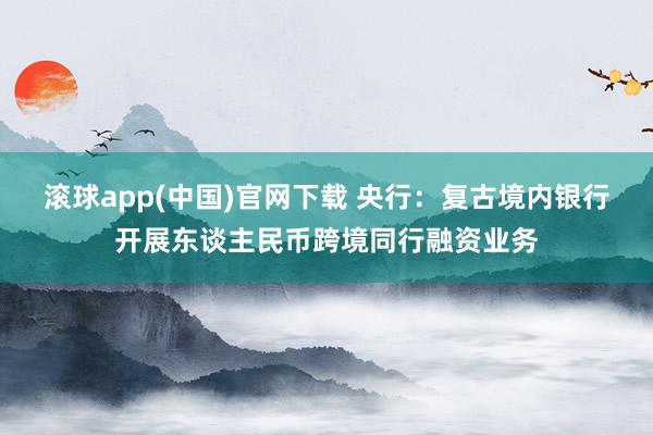 滚球app(中国)官网下载 央行：复古境内银行开展东谈主民币跨境同行融资业务