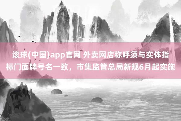 滚球(中国)app官网 外卖网店称呼须与实体指标门面牌号名一致，市集监管总局新规6月起实施