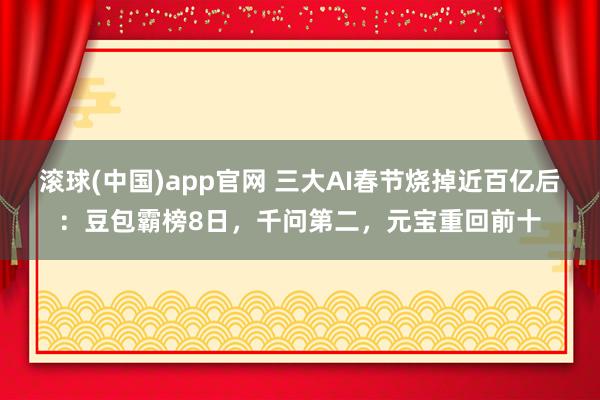 滚球(中国)app官网 三大AI春节烧掉近百亿后：豆包霸榜8日，千问第二，元宝重回前十