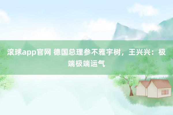 滚球app官网 德国总理参不雅宇树，王兴兴：极端极端运气