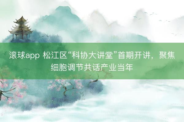 滚球app 松江区“科协大讲堂”首期开讲，聚焦细胞调节共话产业当年