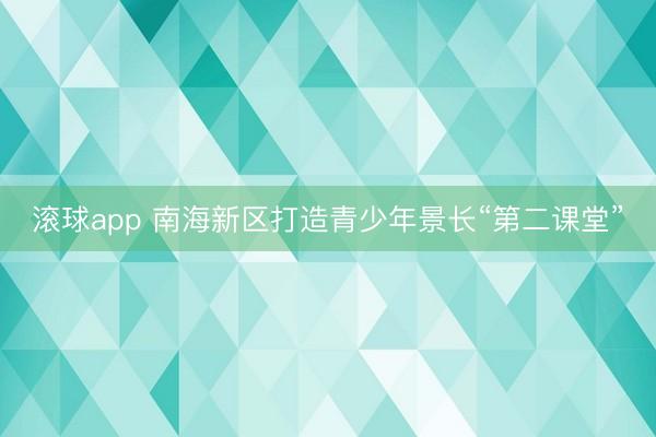 滚球app 南海新区打造青少年景长“第二课堂”