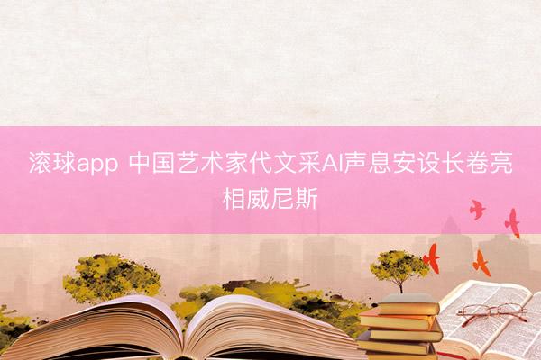 滚球app 中国艺术家代文采AI声息安设长卷亮相威尼斯