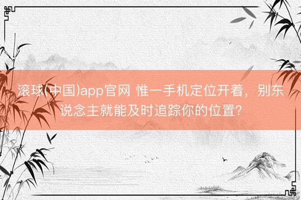滚球(中国)app官网 惟一手机定位开着，别东说念主就能及时追踪你的位置？