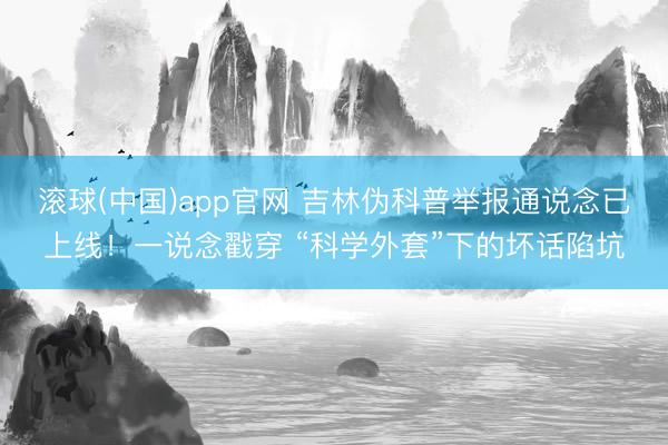 滚球(中国)app官网 吉林伪科普举报通说念已上线!一说念戳穿 “科学外套”下的坏话陷坑