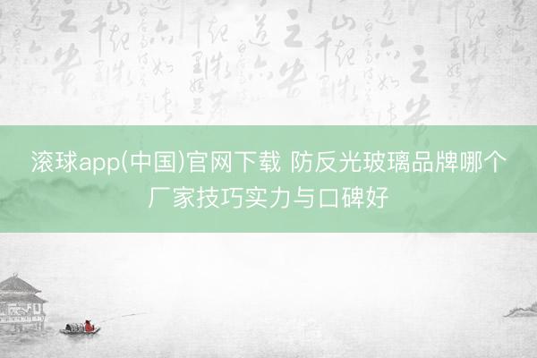 滚球app(中国)官网下载 防反光玻璃品牌哪个厂家技巧实力与口碑好