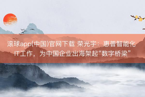 滚球app(中国)官网下载 荣光宇:惠普智能化 IT工作,为中国企业出海架起“数字桥梁”