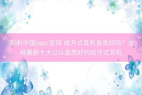 滚球(中国)app官网 绽开式耳机音质好吗？全网最新十大公认音质好的绽开式耳机
