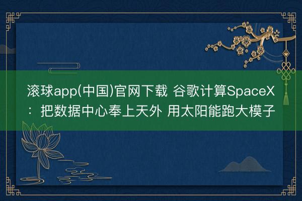 滚球app(中国)官网下载 谷歌计算SpaceX:把数据中心奉上天外 用太阳能跑大模子