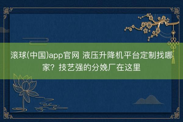滚球(中国)app官网 液压升降机平台定制找哪家？技艺强的分娩厂在这里