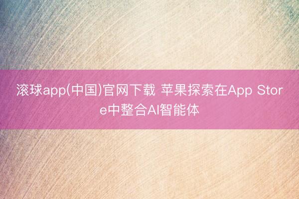 滚球app(中国)官网下载 苹果探索在App Store中整合AI智能体