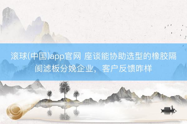 滚球(中国)app官网 座谈能协助选型的橡胶隔阂滤板分娩企业,客户反馈咋样