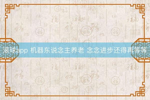 滚球app 机器东说念主养老 念念进步还得再等等