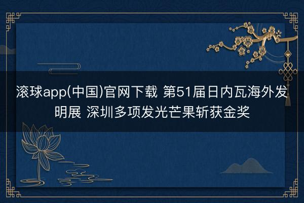 滚球app(中国)官网下载 第51届日内瓦海外发明展 深圳多项发光芒果斩获金奖