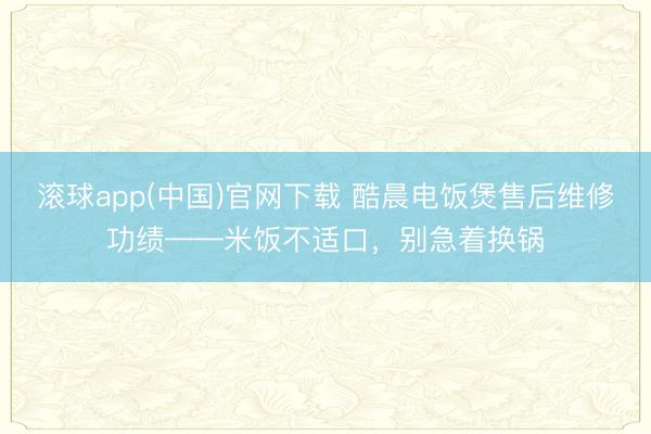 滚球app(中国)官网下载 酷晨电饭煲售后维修功绩——米饭不适口，别急着换锅