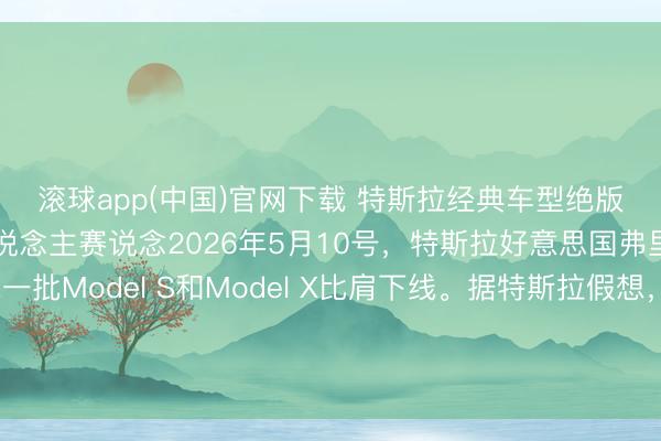 滚球app(中国)官网下载 特斯拉经典车型绝版谢幕，全力时弊机器东说念主赛说念2026年5月10号，特斯拉好意思国弗里蒙特工场，终末一批Model S和Model X比肩下线。据特斯拉假想，这条产线拆掉后，要在四个月内编削成Optimus机器东说念主的坐蓐基地，倡导年产百万台。