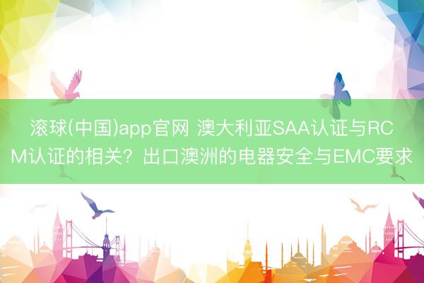 滚球(中国)app官网 澳大利亚SAA认证与RCM认证的相关?出口澳洲的电器安全与EMC要求