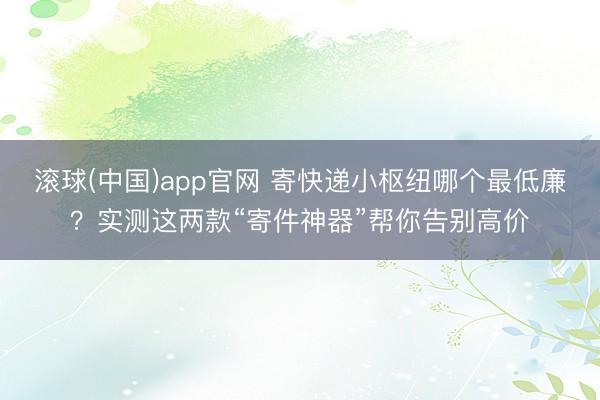 滚球(中国)app官网 寄快递小枢纽哪个最低廉？实测这两款“寄件神器”帮你告别高价