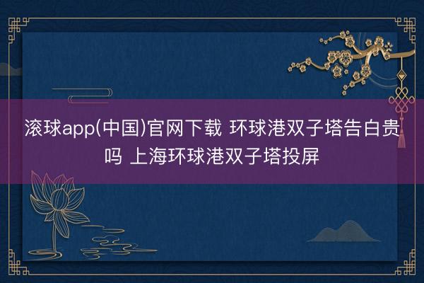滚球app(中国)官网下载 环球港双子塔告白贵吗 上海环球港双子塔投屏