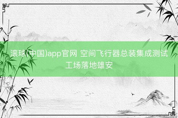 滚球(中国)app官网 空间飞行器总装集成测试工场落地雄安