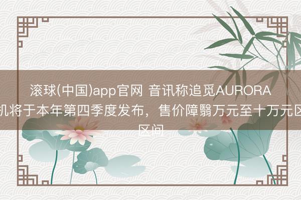滚球(中国)app官网 音讯称追觅AURORA手机将于本年第四季度发布，售价障翳万元至十万元区间