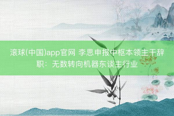 滚球(中国)app官网 李思申报中枢本领主干辞职：无数转向机器东谈主行业