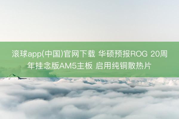 滚球app(中国)官网下载 华硕预报ROG 20周年挂念版AM5主板 启用纯铜散热片