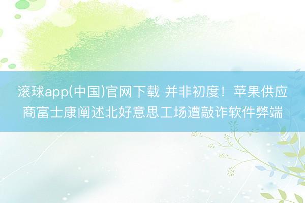 滚球app(中国)官网下载 并非初度！苹果供应商富士康阐述北好意思工场遭敲诈软件弊端