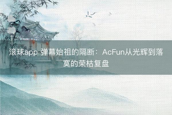 滚球app 弹幕始祖的隔断:AcFun从光辉到落寞的荣枯复盘