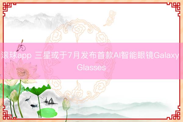 滚球app 三星或于7月发布首款AI智能眼镜Galaxy Glasses