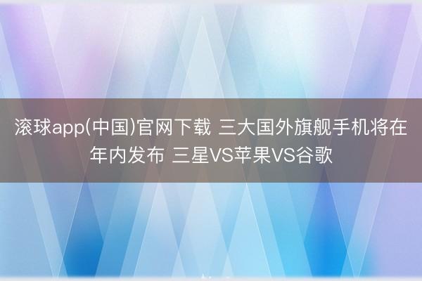 滚球app(中国)官网下载 三大国外旗舰手机将在年内发布 三星VS苹果VS谷歌
