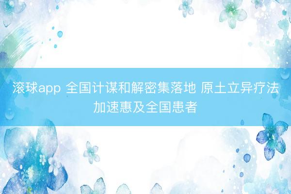 滚球app 全国计谋和解密集落地 原土立异疗法加速惠及全国患者