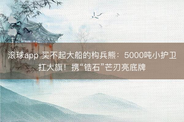 滚球app 买不起大船的构兵熊:5000吨小护卫扛大旗!携“锆石”芒刃亮底牌