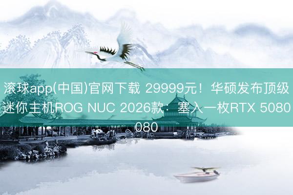 滚球app(中国)官网下载 29999元!华硕发布顶级迷你主机ROG NUC 2026款:塞入一枚RTX 5080