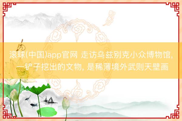 滚球(中国)app官网 走访乌兹别克小众博物馆, 一铲子挖出的文物, 是稀薄境外武则天壁画