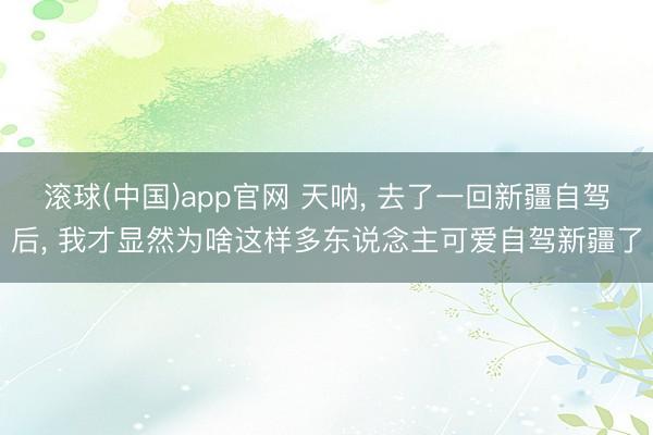 滚球(中国)app官网 天呐, 去了一回新疆自驾后, 我才显然为啥这样多东说念主可爱自驾新疆了