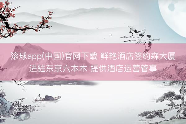 滚球app(中国)官网下载 鲜艳酒店签约森大厦进驻东京六本木 提供酒店运营管事