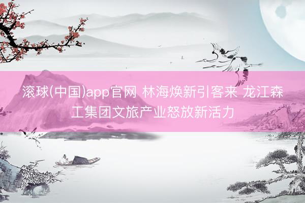 滚球(中国)app官网 林海焕新引客来 龙江森工集团文旅产业怒放新活力