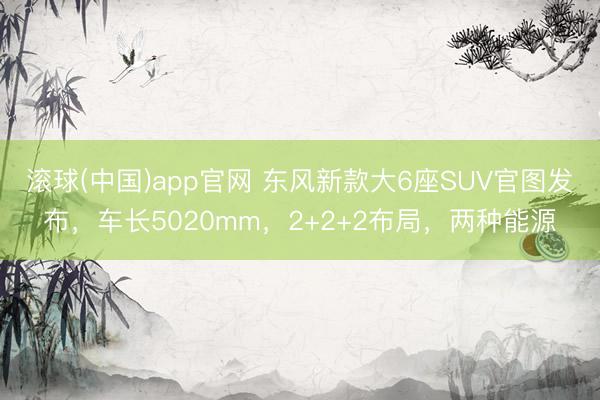 滚球(中国)app官网 东风新款大6座SUV官图发布,车长5020mm,2+2+2布局,两种能源