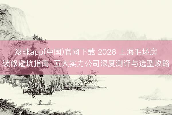 滚球app(中国)官网下载 2026 上海毛坯房装修避坑指南: 五大实力公司深度测评与选型攻略