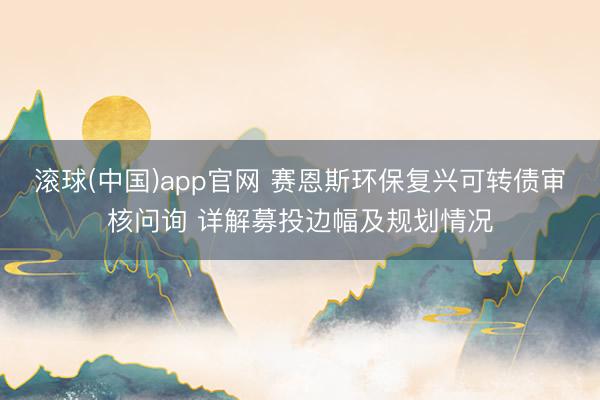 滚球(中国)app官网 赛恩斯环保复兴可转债审核问询 详解募投边幅及规划情况