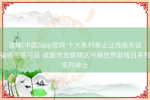滚球(中国)app官网 十大系列举止让残疾东谈主幸福感可感可及 成皆市龙泉驿区开展世界助残日系列举止