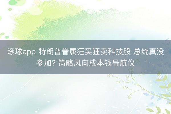滚球app 特朗普眷属狂买狂卖科技股 总统真没参加? 策略风向成本钱导航仪