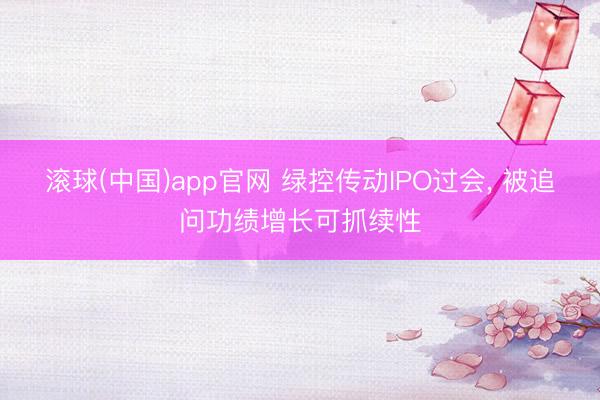 滚球(中国)app官网 绿控传动IPO过会, 被追问功绩增长可抓续性