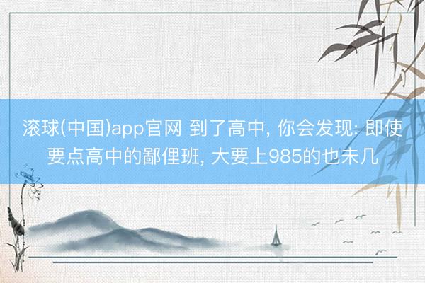 滚球(中国)app官网 到了高中, 你会发现: 即使要点高中的鄙俚班, 大要上985的也未几