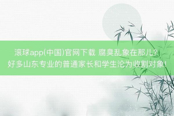 滚球app(中国)官网下载 腐臭乱象在那儿? 好多山东专业的普通家长和学生沦为收割对象!