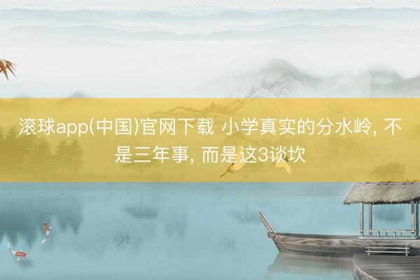 滚球app(中国)官网下载 小学真实的分水岭， 不是三年事， 而是这3谈坎