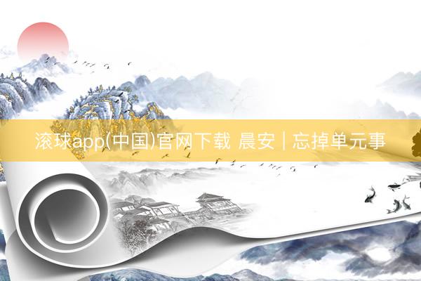 滚球app(中国)官网下载 晨安 | 忘掉单元事