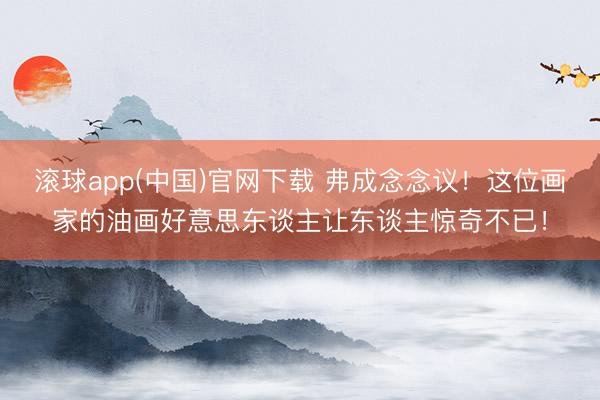 滚球app(中国)官网下载 弗成念念议！这位画家的油画好意思东谈主让东谈主惊奇不已！