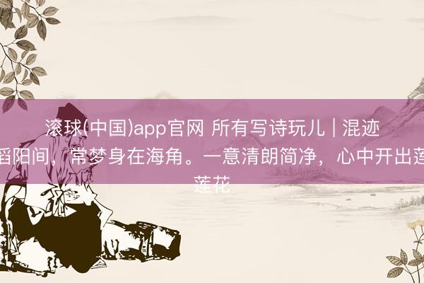 滚球(中国)app官网 所有写诗玩儿 | 混迹滔滔阳间，常梦身在海角。一意清朗简净，心中开出莲花